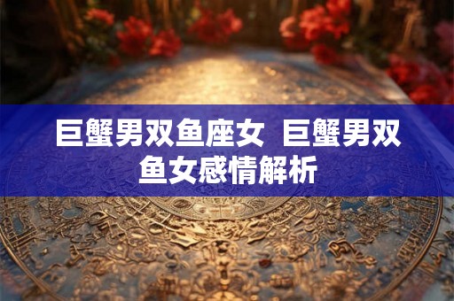 巨蟹男双鱼座女  巨蟹男双鱼女感情解析