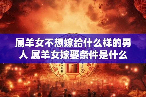 属羊女不想嫁给什么样的男人 属羊女嫁娶条件是什么