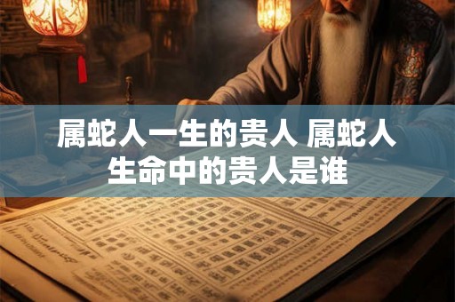 属蛇人一生的贵人 属蛇人生命中的贵人是谁