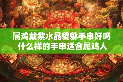 属鸡戴紫水晶貔貅手串好吗 什么样的手串适合属鸡人