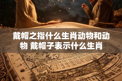 戴帽之指什么生肖动物和动物 戴帽子表示什么生肖 戴帽之指什么生肖动物和动物 戴帽子表示什么生肖