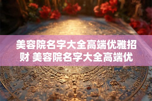 美容院名字大全高端优雅招财 美容院名字大全高端优雅如何同时吸引财富与顾客 美容院名字大全高端优雅招财 美容院名字大全高端优雅如何同时吸引财富与顾客