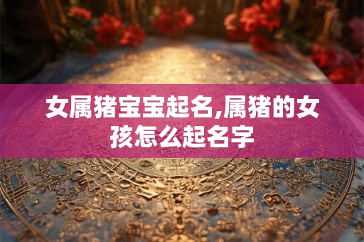 女属猪宝宝起名,属猪的女孩怎么起名字 女属猪宝宝起名,属猪的女孩怎么起名字