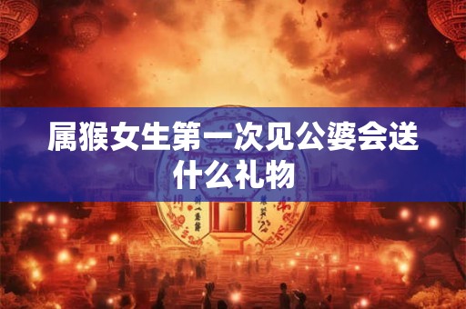属猴女生第一次见公婆会送什么礼物 属猴女生第一次见公婆会送什么礼物