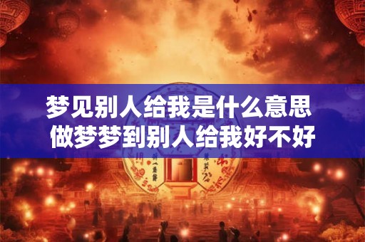 梦见别人给我是什么意思 做梦梦到别人给我好不好