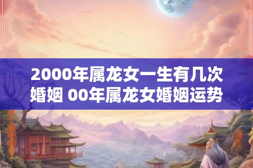 2000年属龙女一生有几次婚姻 00年属龙女婚姻运势
