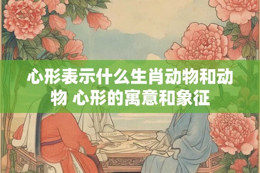 心形表示什么生肖动物和动物 心形的寓意和象征