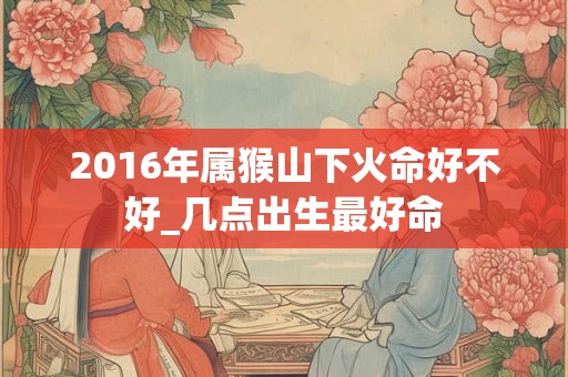 2016年属猴山下火命好不好_几点出生最好命