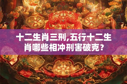 十二生肖三刑,五行十二生肖哪些相冲刑害破克？