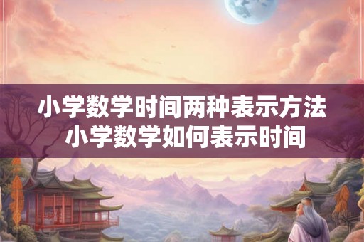 小学数学时间两种表示方法 小学数学如何表示时间
