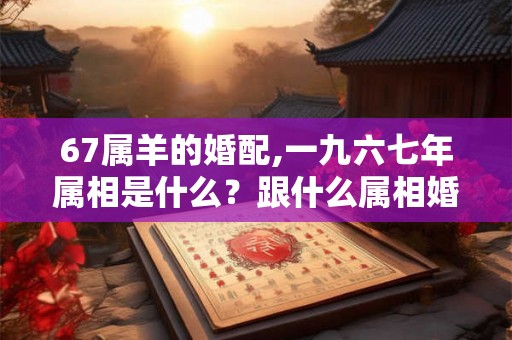 67属羊的婚配,一九六七年属相是什么？跟什么属相婚配