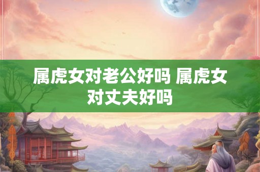 属虎女对老公好吗 属虎女对丈夫好吗