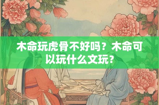 木命玩虎骨不好吗？木命可以玩什么文玩？