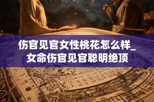 伤官见官女性桃花怎么样_女命伤官见官聪明绝顶 伤官见官女性桃花怎么样_女命伤官见官聪明绝顶