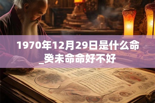 1970年12月29日是什么命_癸未命命好不好 1970年12月29日是什么命_癸未命命好不好