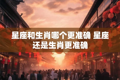 星座和生肖哪个更准确 星座还是生肖更准确