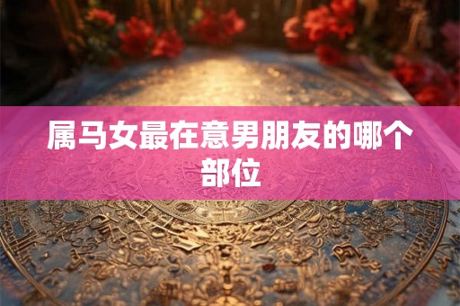 属马女最在意男朋友的哪个部位 属马女最在意男朋友的哪个部位