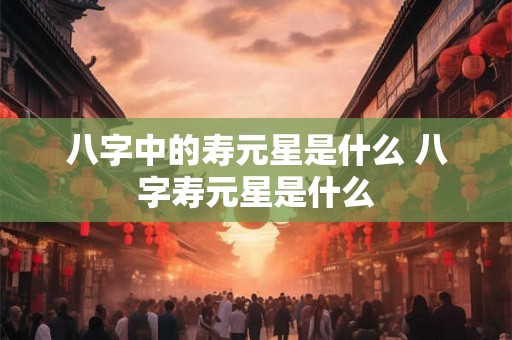 八字中的寿元星是什么 八字寿元星是什么