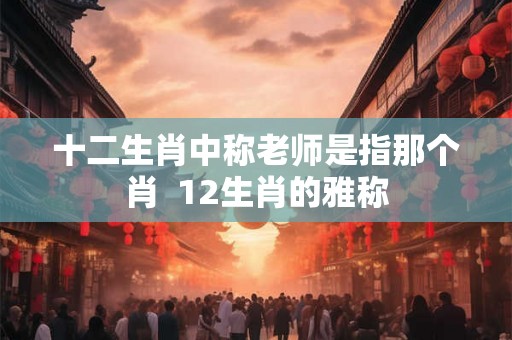 十二生肖中称老师是指那个肖 12生肖的雅称 十二生肖中称老师是指那个肖 12生肖的雅称