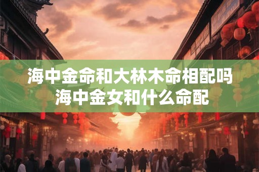 海中金命和大林木命相配吗 海中金女和什么命配 海中金命和大林木命相配吗 海中金女和什么命配