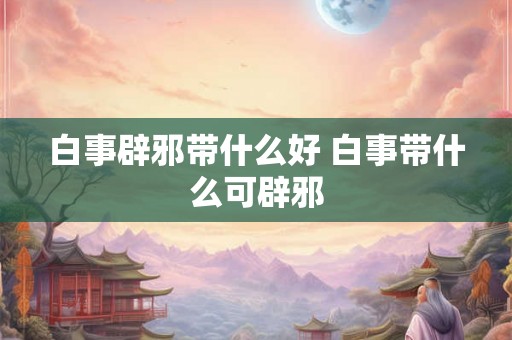 白事辟邪带什么好 白事带什么可辟邪