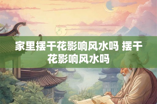家里摆干花影响风水吗 摆干花影响风水吗