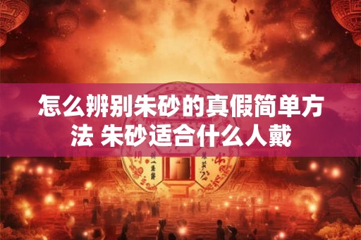 怎么辨别朱砂的真假简单方法 朱砂适合什么人戴