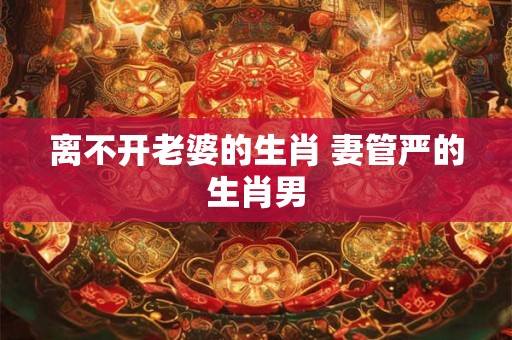离不开老婆的生肖 妻管严的生肖男 离不开老婆的生肖 妻管严的生肖男