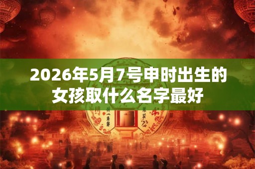 2026年5月7号申时出生的女孩取什么名字最好 2026年5月7号申时出生的女孩取什么名字最好