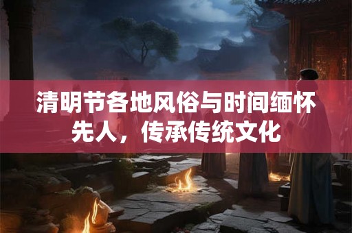 清明节各地风俗与时间缅怀先人，传承传统文化
