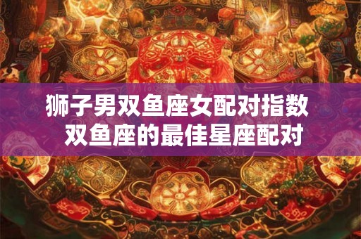 狮子男双鱼座女配对指数  双鱼座的最佳星座配对