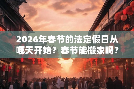2026年春节的法定假日从哪天开始?春节能搬家吗? 2026年春节的法定假日从哪天开始?春节能搬家吗?