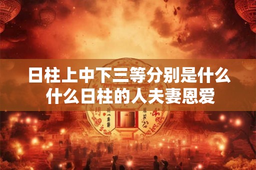 日柱上中下三等分别是什么 什么日柱的人夫妻恩爱 日柱上中下三等分别是什么 什么日柱的人夫妻恩爱