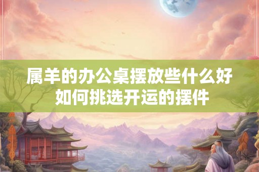 属羊的办公桌摆放些什么好 如何挑选开运的摆件