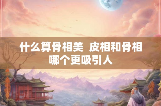 什么算骨相美  皮相和骨相哪个更吸引人