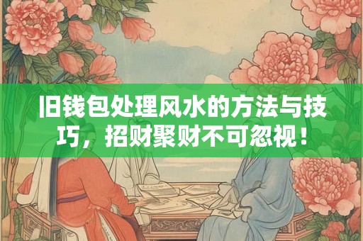 旧钱包处理风水的方法与技巧，招财聚财不可忽视！