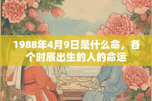 1988年4月9日是什么命,各个时辰出生的人的命运 1988年4月9日是什么命,各个时辰出生的人的命运