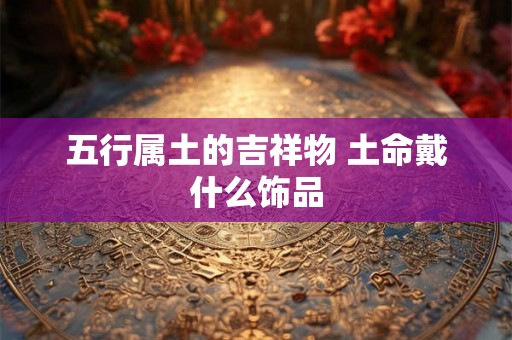 五行属土的吉祥物 土命戴什么饰品