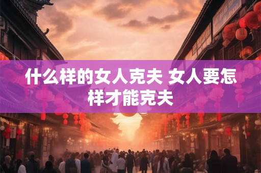 什么样的女人克夫 女人要怎样才能克夫 什么样的女人克夫 女人要怎样才能克夫