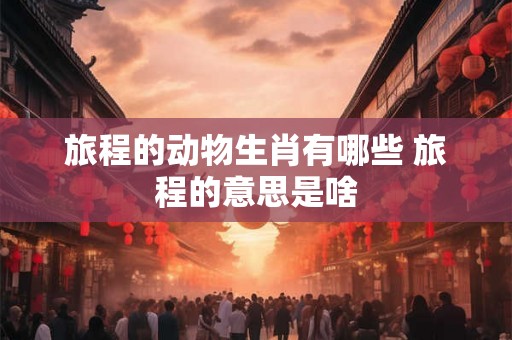 旅程的动物生肖有哪些 旅程的意思是啥 旅程的动物生肖有哪些 旅程的意思是啥