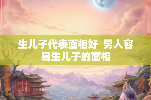 生儿子代表面相好 男人容易生儿子的面相 生儿子代表面相好 男人容易生儿子的面相