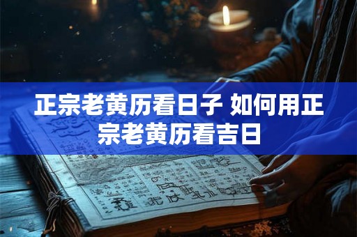 正宗老黄历看日子 如何用正宗老黄历看吉日