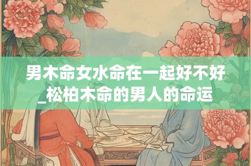 男木命女水命在一起好不好_松柏木命的男人的命运