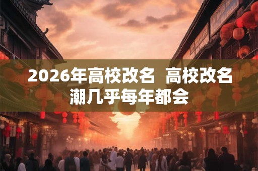2026年高校改名  高校改名潮几乎每年都会
