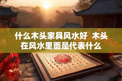 什么木头家具风水好  木头在风水里面是代表什么