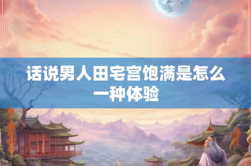 话说男人田宅宫饱满是怎么一种体验