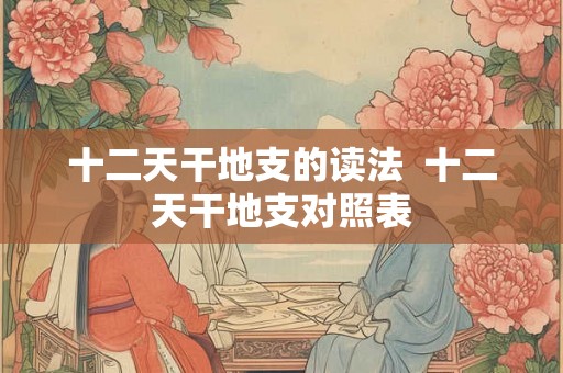 十二天干地支的读法 十二天干地支对照表 十二天干地支的读法 十二天干地支对照表