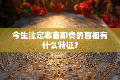 今生注定非富即贵的面相有什么特征? 今生注定非富即贵的面相有什么特征?