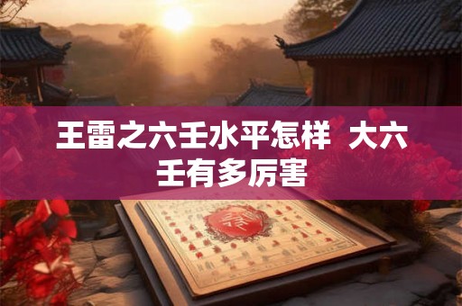 王雷之六壬水平怎样 大六壬有多厉害 王雷之六壬水平怎样 大六壬有多厉害