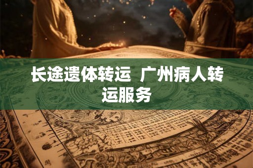 长途遗体转运  广州病人转运服务